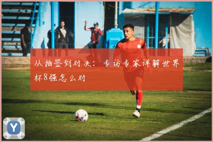 从抽签到对决：专访专家详解世界杯8强怎么对