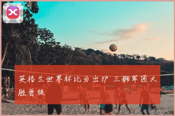 英格兰世界杯比分出炉 三狮军团大胜晋级