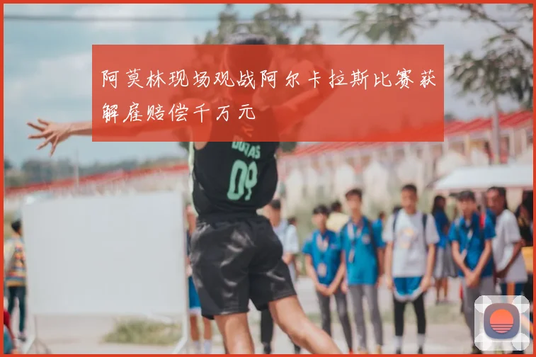 阿莫林现场观战阿尔卡拉斯比赛获解雇赔偿千万元