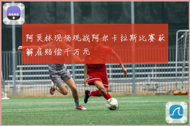阿莫林现场观战阿尔卡拉斯比赛获解雇赔偿千万元