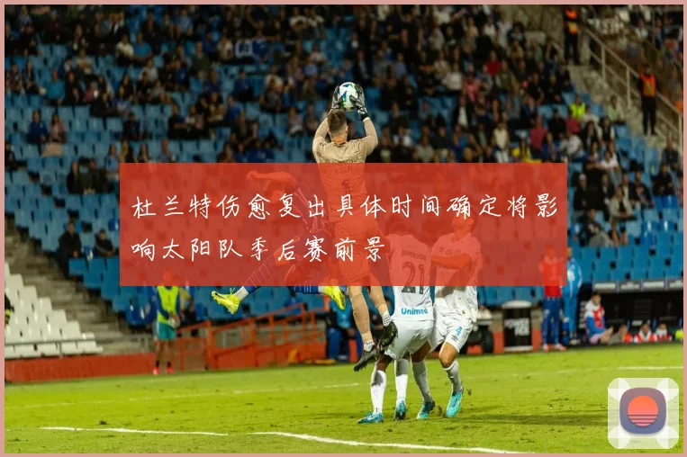 杜兰特伤愈复出具体时间确定将影响太阳队季后赛前景